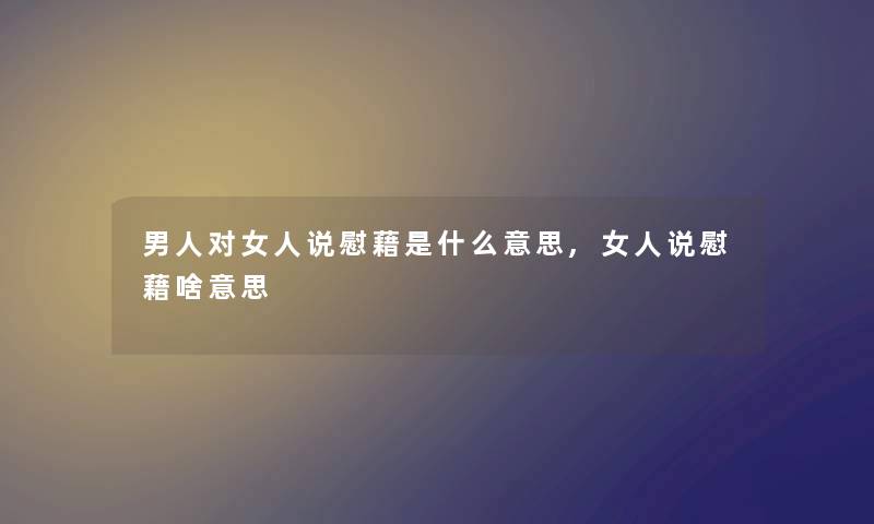男人对女人说慰藉是什么意思,女人说慰藉啥意思 男人对女人说慰藉是什么意思,女人说慰藉啥意思
