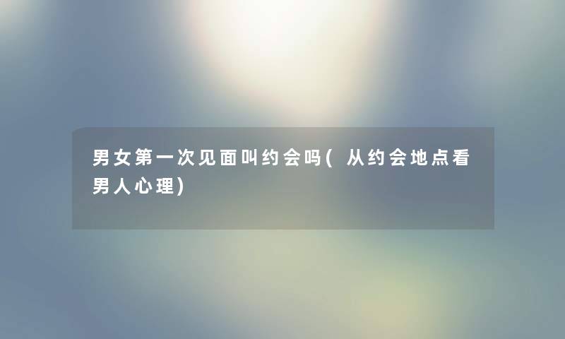 男女第一次见面叫约会吗(从约会地点看男人心理)