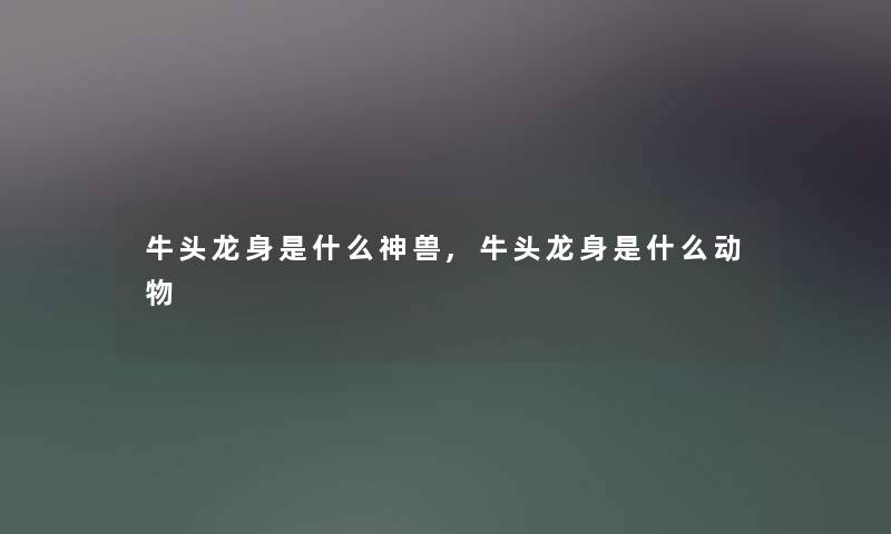 牛头龙身是什么神兽,牛头龙身是什么动物 牛头龙身是什么神兽,牛头龙身是什么动物