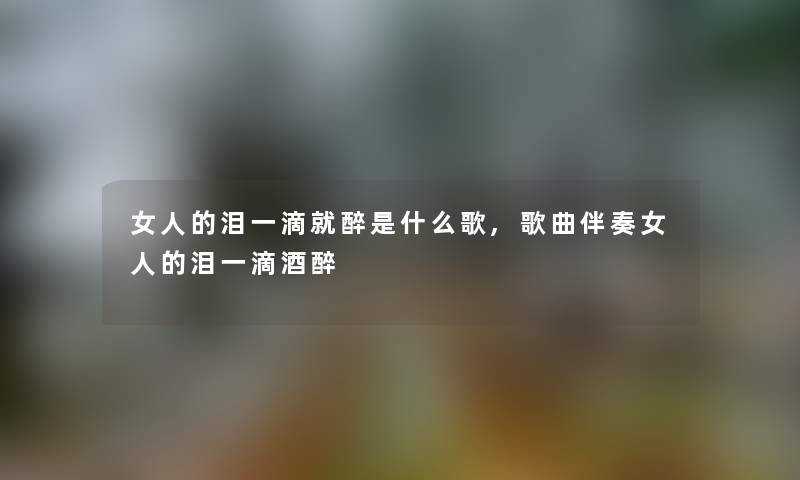 女人的泪一滴就醉是什么歌,歌曲伴奏女人的泪一滴酒醉 女人的泪一滴就醉是什么歌,歌曲伴奏女人的泪一滴酒醉