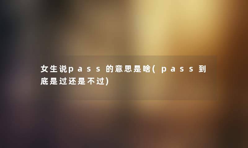 女生说pass的意思是啥(pass到底是过还是不过) 女生说pass的意思是啥(pass到底是过还是不过)