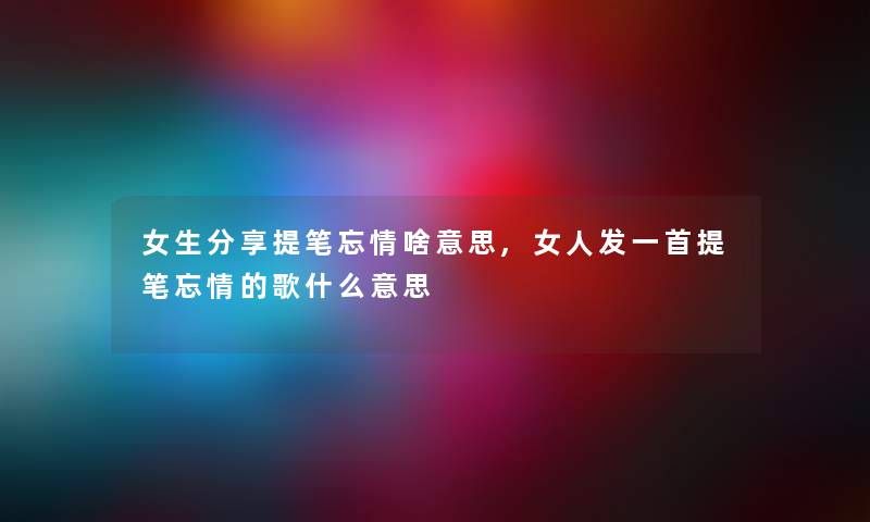 女生分享提笔忘情啥意思,女人发一首提笔忘情的歌什么意思 女生分享提笔忘情啥意思,女人发一首提笔忘情的歌什么意思