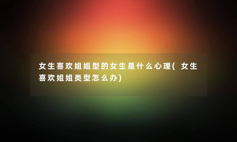 女生喜欢姐姐型的女生是什么心理(女生喜欢姐姐类型怎么办) 女生喜欢姐姐型的女生是什么心理(女生喜欢姐姐类型怎么办)