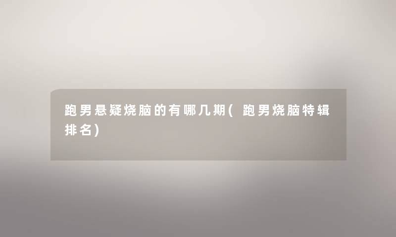 跑男悬疑烧脑的有哪几期(跑男烧脑特辑推荐) 跑男悬疑烧脑的有哪几期(跑男烧脑特辑推荐)