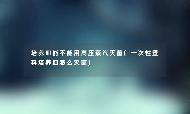 培养皿能不能用高压蒸汽灭菌(一次性塑料培养皿怎么灭菌) 培养皿能不能用高压蒸汽灭菌(一次性塑料培养皿怎么灭菌)