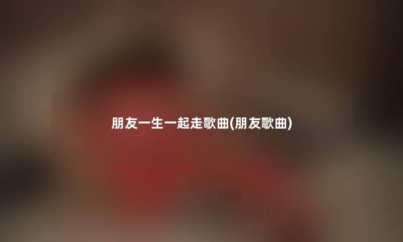 朋友一生一起走歌曲(朋友歌曲) 朋友一生一起走歌曲(朋友歌曲)