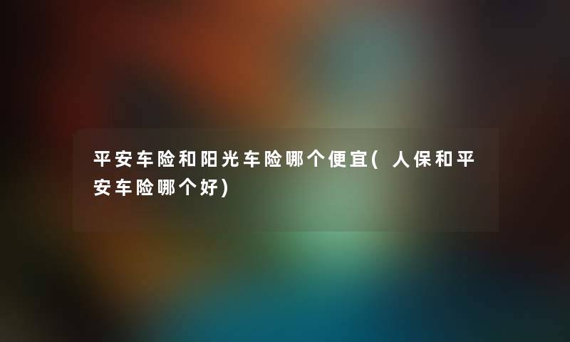 平安车险和阳光车险哪个便宜(人保和平安车险哪个好) 平安车险和阳光车险哪个便宜(人保和平安车险哪个好)