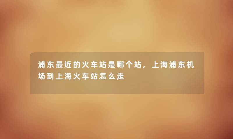 浦东近的火车站是哪个站,上海浦东机场到上海火车站怎么走 浦东近的火车站是哪个站,上海浦东机场到上海火车站怎么走