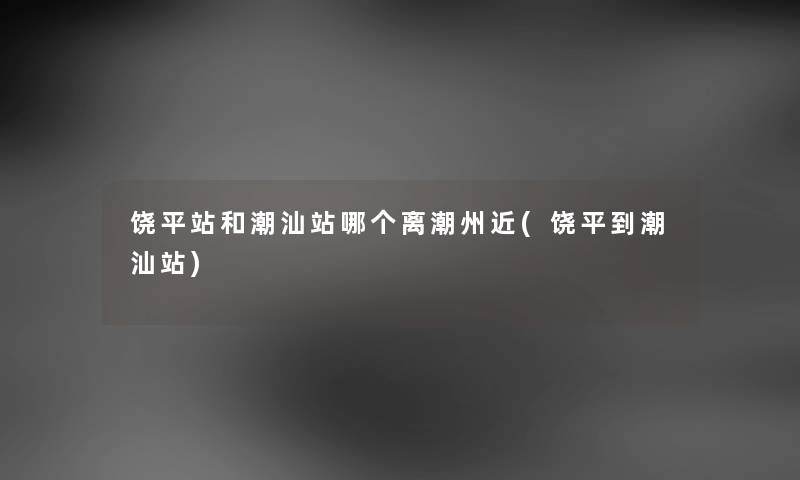 饶平站和潮汕站哪个离潮州近(饶平到潮汕站) 饶平站和潮汕站哪个离潮州近(饶平到潮汕站)