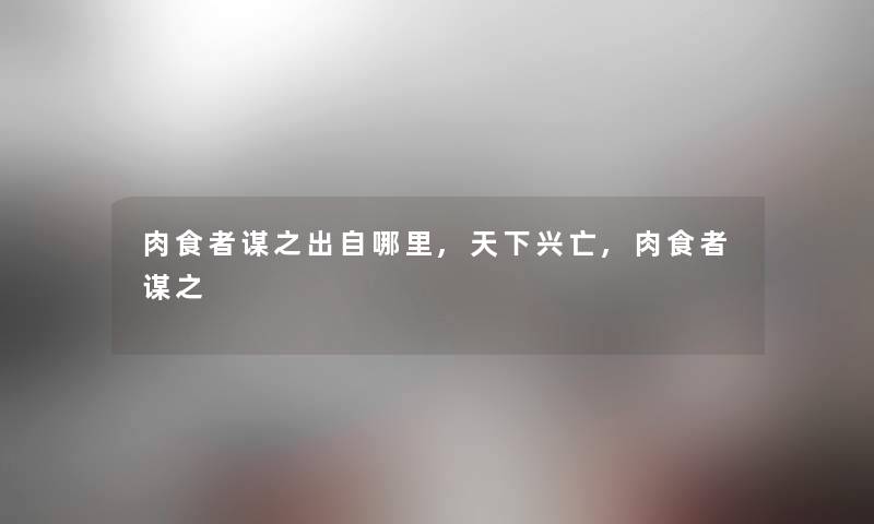肉食者谋之出自哪里,天下兴亡,肉食者谋之 肉食者谋之出自哪里,天下兴亡,肉食者谋之