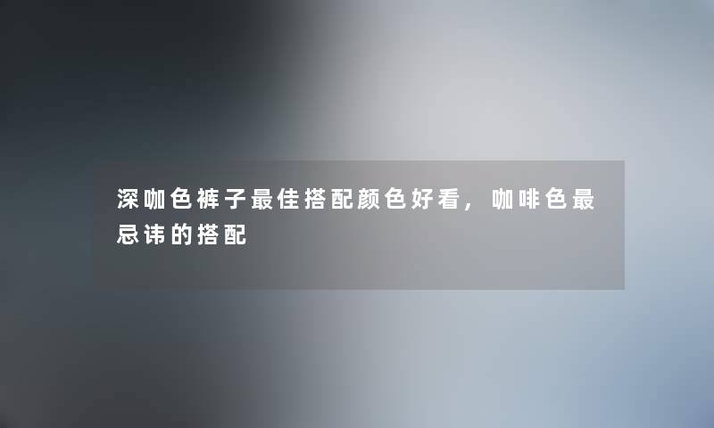 深咖色裤子理想搭配颜色好看,咖啡色忌讳的搭配 深咖色裤子理想搭配颜色好看,咖啡色忌讳的搭配