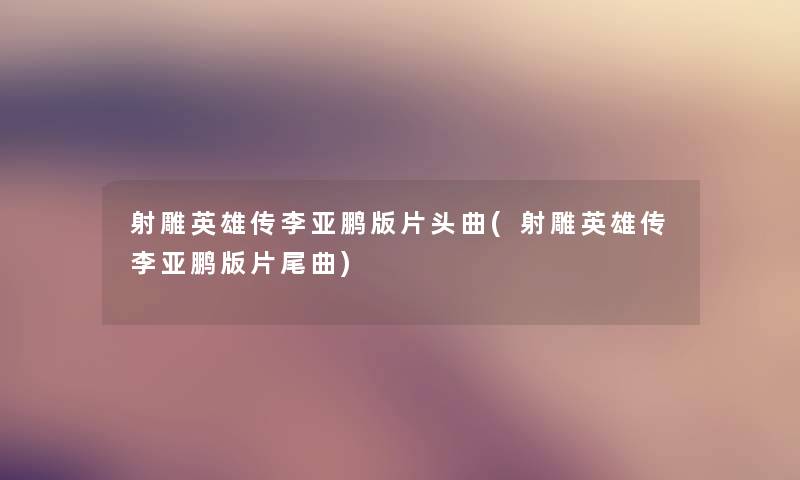 射雕英雄传李亚鹏版片头曲(射雕英雄传李亚鹏版片尾曲)