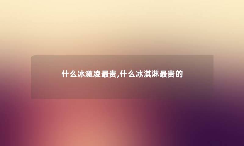 什么冰激凌贵,什么冰淇淋贵的
