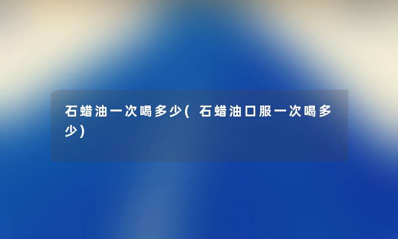 石蜡油一次喝多少(石蜡油口服一次喝多少) 石蜡油一次喝多少(石蜡油口服一次喝多少)