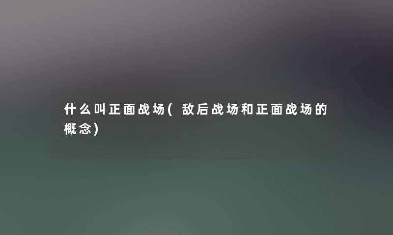 什么叫正面战场(敌后战场和正面战场的概念) 什么叫正面战场(敌后战场和正面战场的概念)