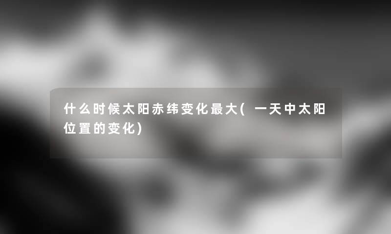 什么时候太阳赤纬变化大(一天中太阳位置的变化)