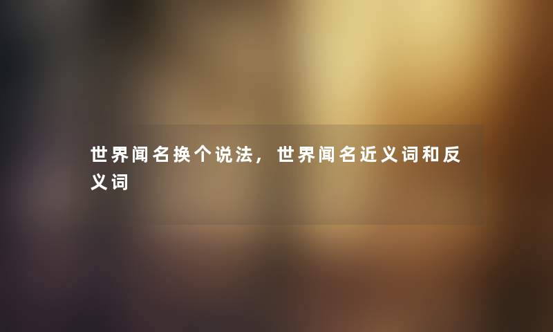 世界闻名换个说法,世界闻名近义词和反义词 世界闻名换个说法,世界闻名近义词和反义词