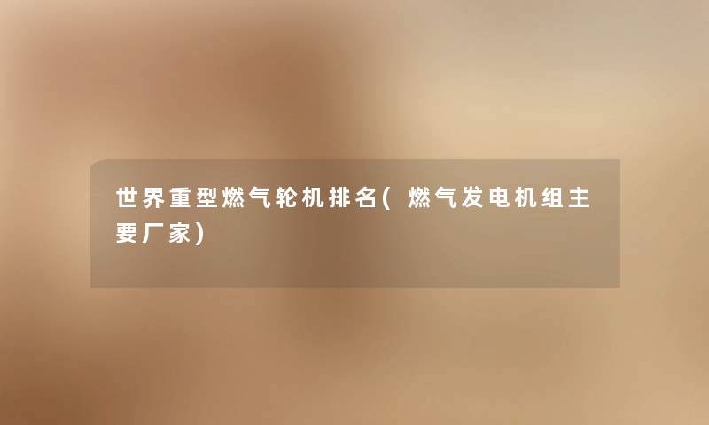 世界重型燃气轮机推荐(燃气发电机组主要厂家) 世界重型燃气轮机推荐(燃气发电机组主要厂家)