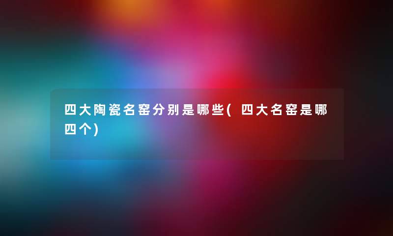 四大陶瓷名窑分别是哪些(四大名窑是哪四个) 四大陶瓷名窑分别是哪些(四大名窑是哪四个)