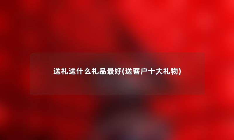 送礼送什么礼品好(送客户一些礼物) 送礼送什么礼品好(送客户一些礼物)