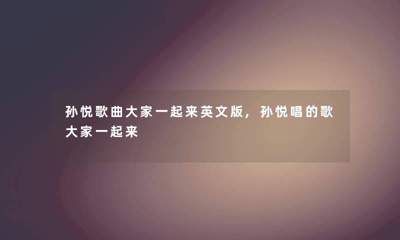 孙悦歌曲大家一起来英文版,孙悦唱的歌大家一起来 孙悦歌曲大家一起来英文版,孙悦唱的歌大家一起来