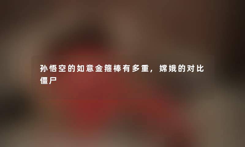 孙悟空的如意金箍棒有多重,嫦娥的对比僵尸 孙悟空的如意金箍棒有多重,嫦娥的对比僵尸