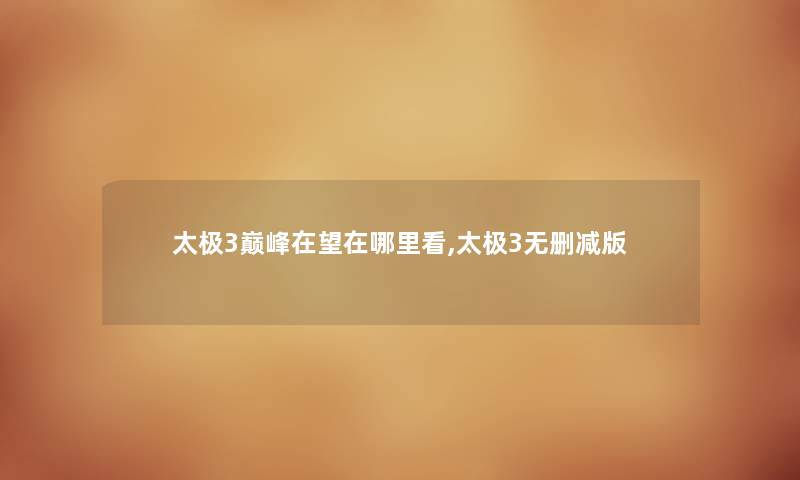 太极3巅峰在望在哪里看,太极3无删减版 太极3巅峰在望在哪里看,太极3无删减版