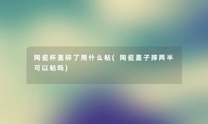 陶瓷杯盖碎了用什么粘(陶瓷盖子摔两半可以粘吗) 陶瓷杯盖碎了用什么粘(陶瓷盖子摔两半可以粘吗)