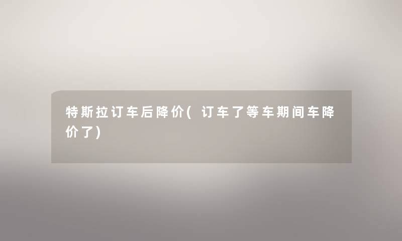 特斯拉订车后降价(订车了等车期间车降价了) 特斯拉订车后降价(订车了等车期间车降价了)