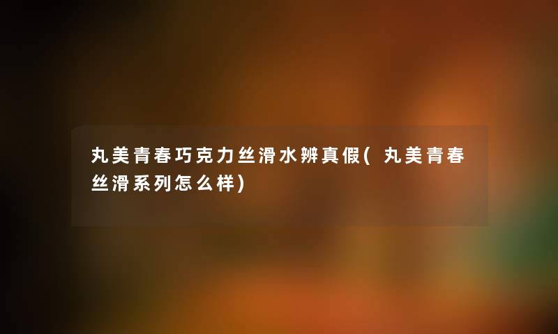 丸美青春巧克力丝滑水辨真假(丸美青春丝滑系列怎么样) 丸美青春巧克力丝滑水辨真假(丸美青春丝滑系列怎么样)