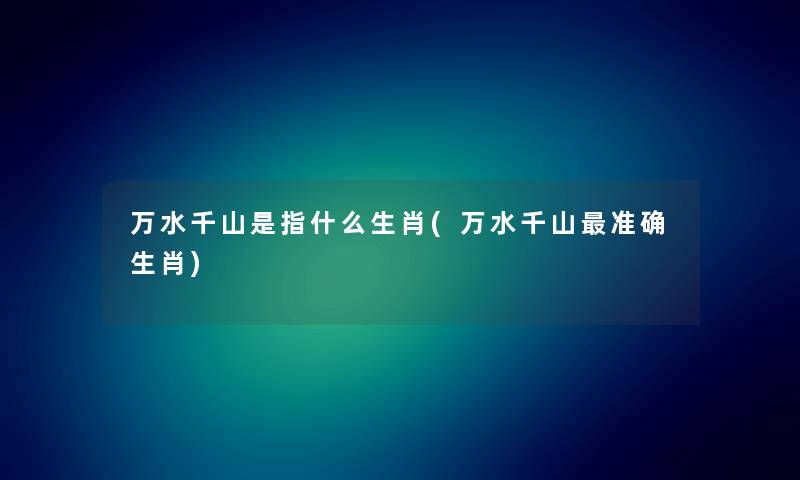 万水千山是指什么生肖(万水千山准确生肖) 万水千山是指什么生肖(万水千山准确生肖)