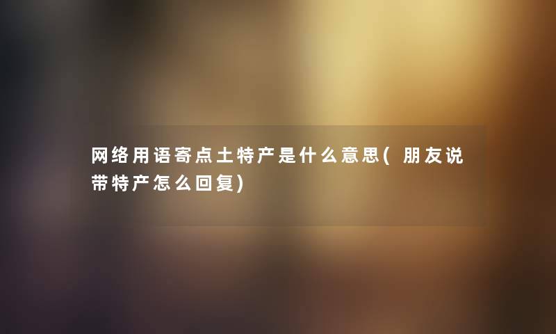网络用语寄点土特产是什么意思(朋友说带特产怎么回复) 网络用语寄点土特产是什么意思(朋友说带特产怎么回复)