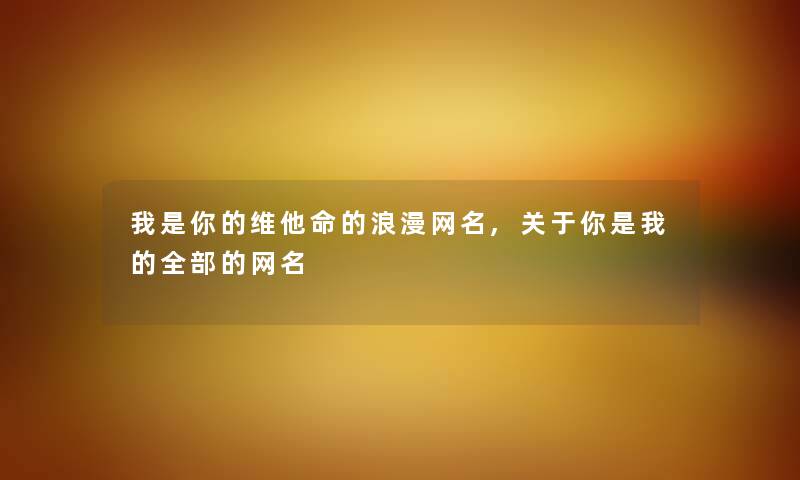 维他命的浪漫网名,关于你是我的整理的的网名 维他命的浪漫网名,关于你是我的整理的的网名