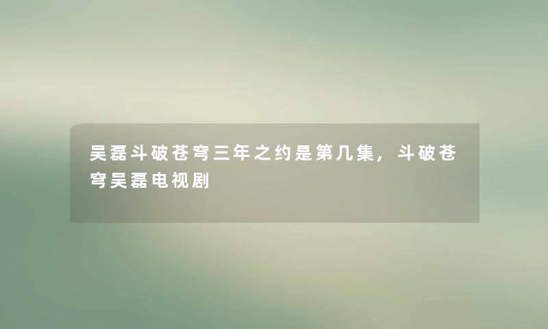 吴磊斗破苍穹三年之约是第几集,斗破苍穹吴磊电视剧 吴磊斗破苍穹三年之约是第几集,斗破苍穹吴磊电视剧