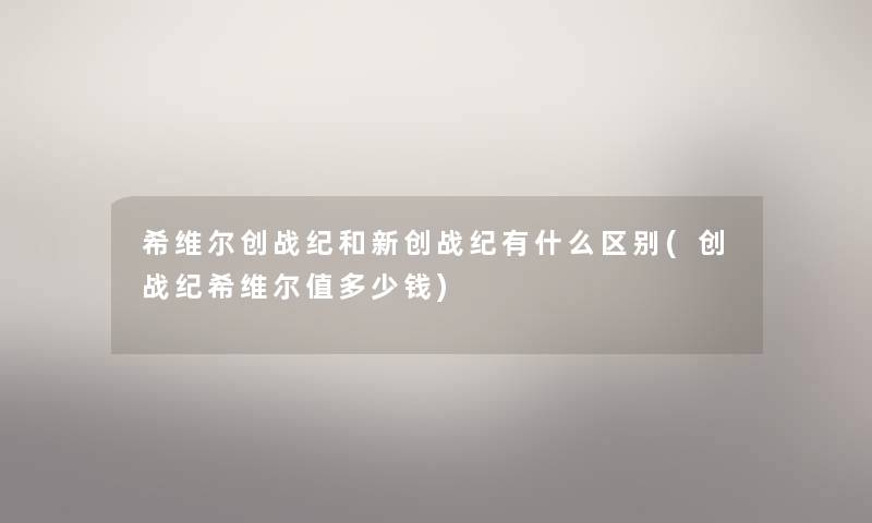 希维尔创战纪和新创战纪有什么区别(创战纪希维尔值多少钱) 希维尔创战纪和新创战纪有什么区别(创战纪希维尔值多少钱)