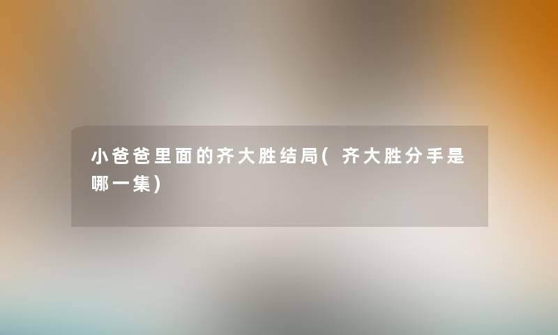 小爸爸里面的齐大胜结局(齐大胜分手是哪一集) 小爸爸里面的齐大胜结局(齐大胜分手是哪一集)