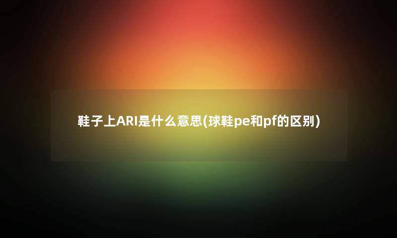 鞋子上ARI是什么意思(球鞋pe和pf的区别) 鞋子上ARI是什么意思(球鞋pe和pf的区别)