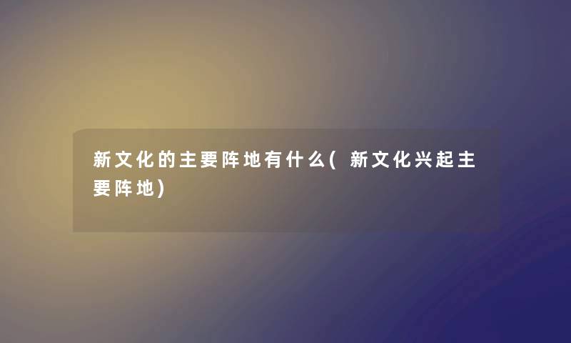 新文化的主要阵地有什么(新文化兴起主要阵地) 新文化的主要阵地有什么(新文化兴起主要阵地)
