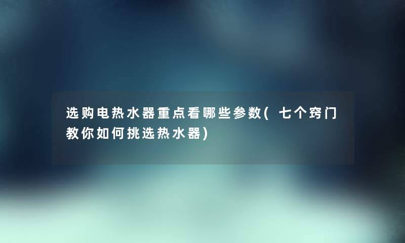 选购电热水器重点看哪些参数(七个窍门教你如何挑选热水器)