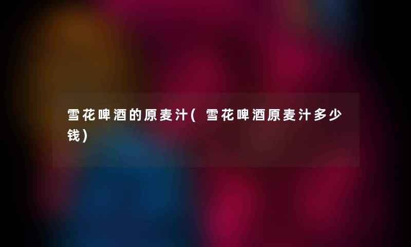雪花啤酒的原麦汁(雪花啤酒原麦汁多少钱)
