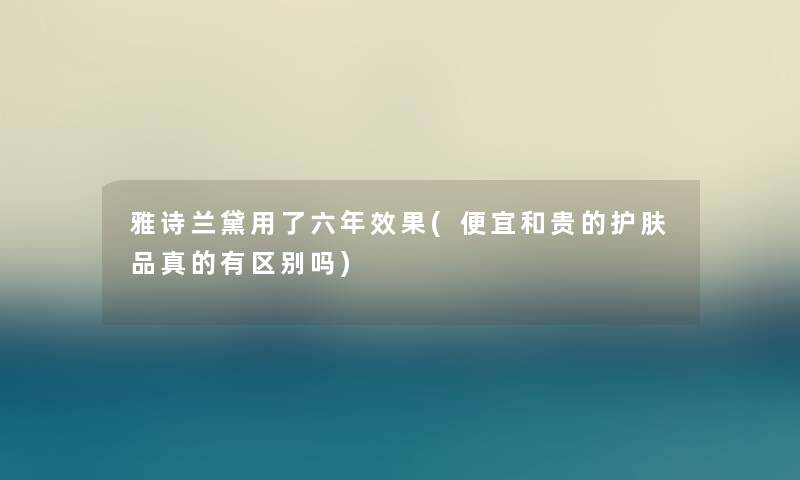 雅诗兰黛用了六年效果(便宜和贵的护肤品真的有区别吗)