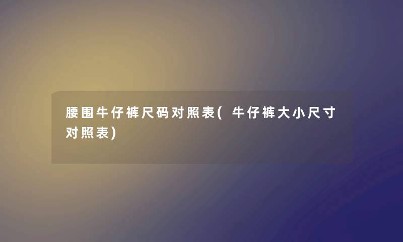 腰围牛仔裤尺码对照表(牛仔裤大小尺寸对照表) 腰围牛仔裤尺码对照表(牛仔裤大小尺寸对照表)