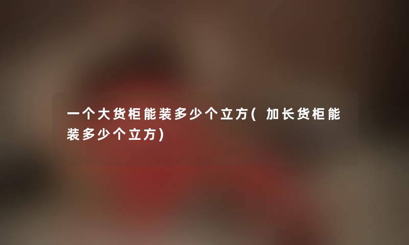 一个大货柜能装多少个立方(加长货柜能装多少个立方) 一个大货柜能装多少个立方(加长货柜能装多少个立方)