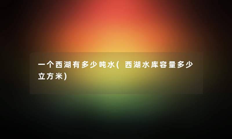 一个西湖有多少吨水(西湖水库容量多少立方米) 一个西湖有多少吨水(西湖水库容量多少立方米)