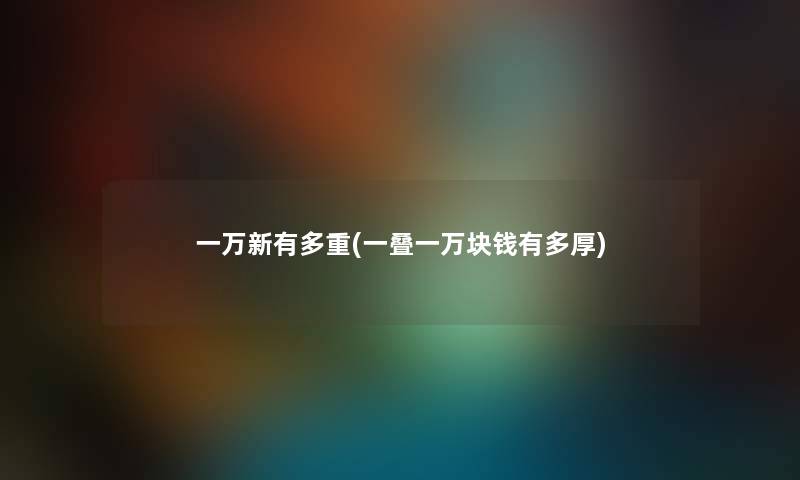 一万新有多重(一叠一万块钱有多厚) 一万新有多重(一叠一万块钱有多厚)