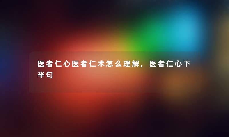 医者仁心医者仁术怎么理解,医者仁心下半句 医者仁心医者仁术怎么理解,医者仁心下半句