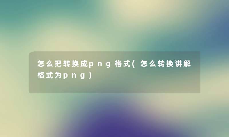 怎么把转换成png格式(怎么转换讲解格式为png) 怎么把转换成png格式(怎么转换讲解格式为png)