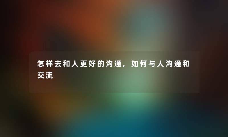 怎样去和人更好的沟通,如何与人沟通和交流 怎样去和人更好的沟通,如何与人沟通和交流