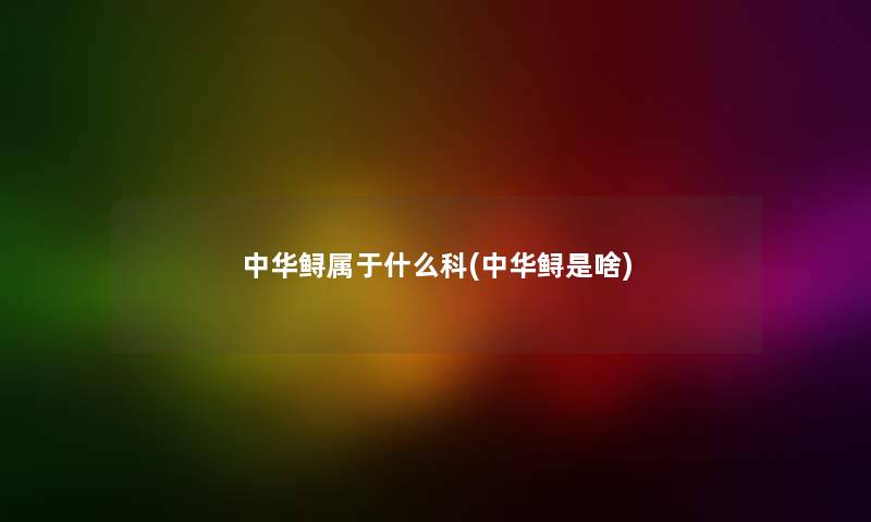 中华鲟属于什么科(中华鲟是啥) 中华鲟属于什么科(中华鲟是啥)