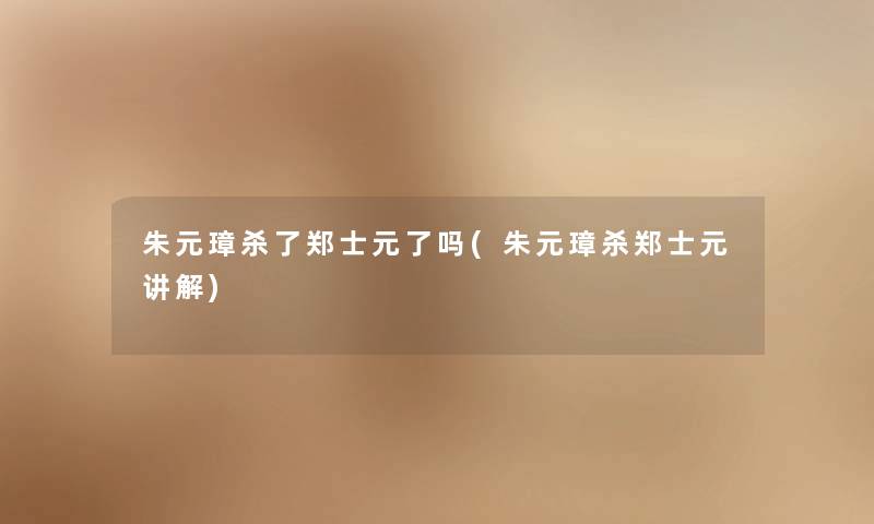 朱元璋杀了郑士元了吗(朱元璋杀郑士元讲解) 朱元璋杀了郑士元了吗(朱元璋杀郑士元讲解)